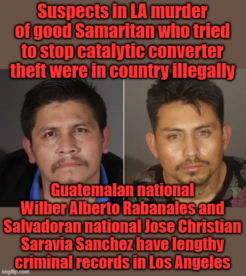 The Invaders have a 11 page rap sheet, Sue NEWSOM for wrongful death caused by sancutary policies.22 deport orders on file. | Suspects in LA murder of good Samaritan who tried to stop catalytic converter theft were in country illegally; Guatemalan national Wilber Alberto Rabanales and Salvadoran national Jose Christian Saravia Sanchez have lengthy criminal records in Los Angeles | made w/ Imgflip meme maker