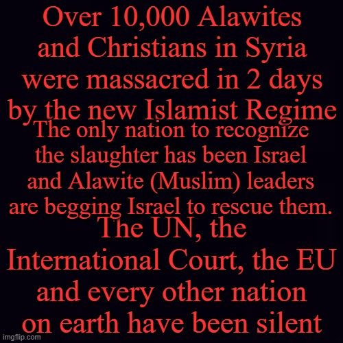 There are rumors the US is about to issue a strongly worded condemnation which never stops atrocities... | Over 10,000 Alawites and Christians in Syria were massacred in 2 days by the new Islamist Regime; The only nation to recognize the slaughter has been Israel and Alawite (Muslim) leaders are begging Israel to rescue them. The UN, the International Court, the EU and every other nation on earth have been silent | image tagged in plain black | made w/ Imgflip meme maker