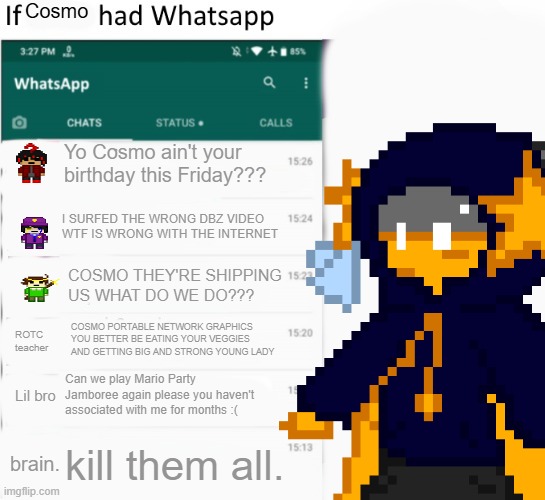 If X had Whatsapp (With Text boxes) | Cosmo; Yo Cosmo ain't your birthday this Friday??? I SURFED THE WRONG DBZ VIDEO WTF IS WRONG WITH THE INTERNET; COSMO THEY'RE SHIPPING US WHAT DO WE DO??? COSMO PORTABLE NETWORK GRAPHICS YOU BETTER BE EATING YOUR VEGGIES AND GETTING BIG AND STRONG YOUNG LADY; ROTC teacher; Can we play Mario Party Jamboree again please you haven't associated with me for months :(; Lil bro; kill them all. brain. | image tagged in if x had whatsapp with text boxes | made w/ Imgflip meme maker