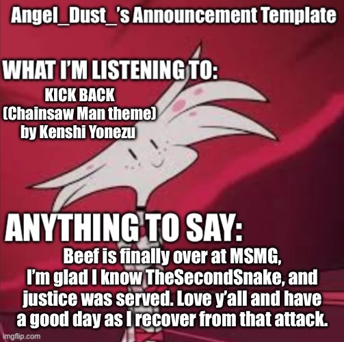 It’s over… thank the heavens. | KICK BACK (Chainsaw Man theme) by Kenshi Yonezu; Beef is finally over at MSMG, I’m glad I know TheSecondSnake, and justice was served. Love y’all and have a good day as I recover from that attack. | image tagged in angel_dust s announcement template | made w/ Imgflip meme maker