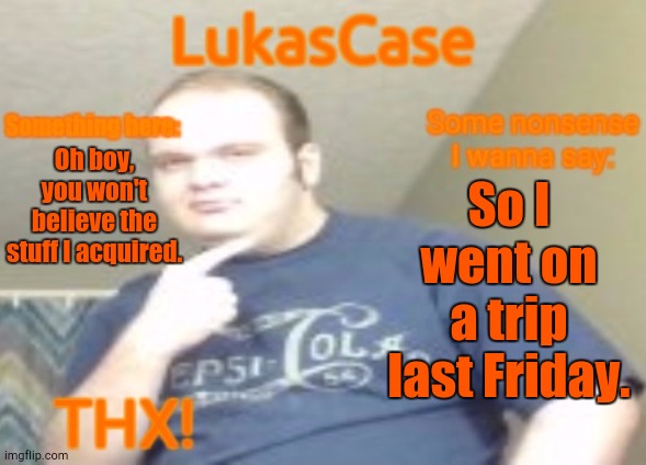 Hi Again (Again-Ish) | Oh boy, you won't believe the stuff I acquired. So I went on a trip last Friday. | image tagged in lukascase announcement | made w/ Imgflip meme maker