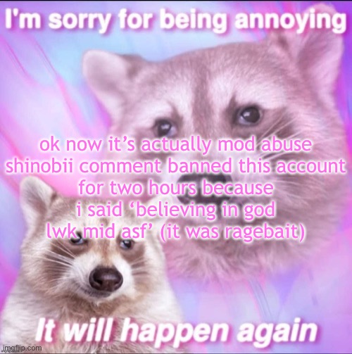 sorry for being annoying | ok now it’s actually mod abuse

shinobii comment banned this account for two hours because i said ‘believing in god lwk mid asf’ (it was ragebait) | image tagged in sorry for being annoying | made w/ Imgflip meme maker