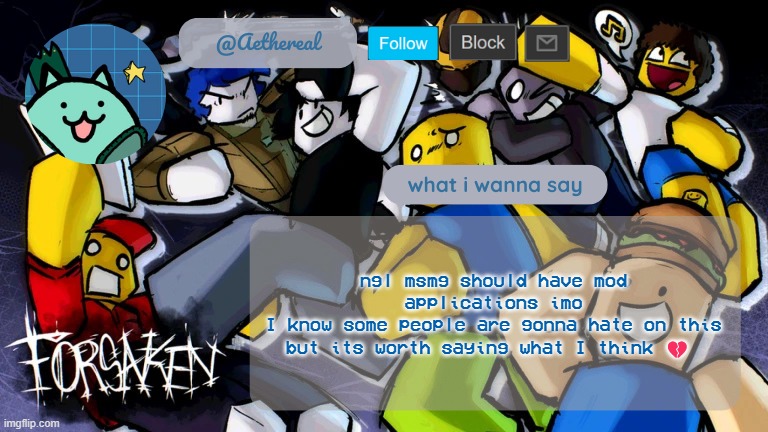 forsaken temp V2 | ngl msmg should have mod applications imo
I know some people are gonna hate on this but its worth saying what I think 💔 | image tagged in forsaken temp v2 | made w/ Imgflip meme maker