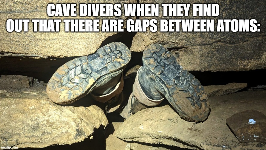 cave divers be like: | CAVE DIVERS WHEN THEY FIND OUT THAT THERE ARE GAPS BETWEEN ATOMS: | image tagged in cave divers,memes,fun | made w/ Imgflip meme maker