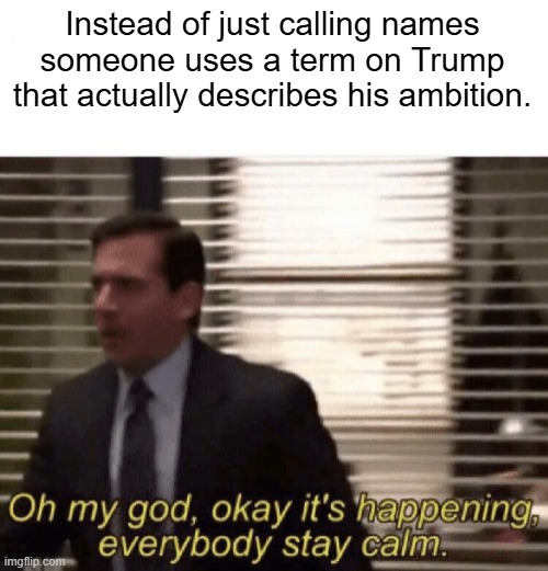 Oh my god,okay it's happening,everybody stay calm | Instead of just calling names someone uses a term on Trump that actually describes his ambition. | image tagged in oh my god okay it's happening everybody stay calm | made w/ Imgflip meme maker