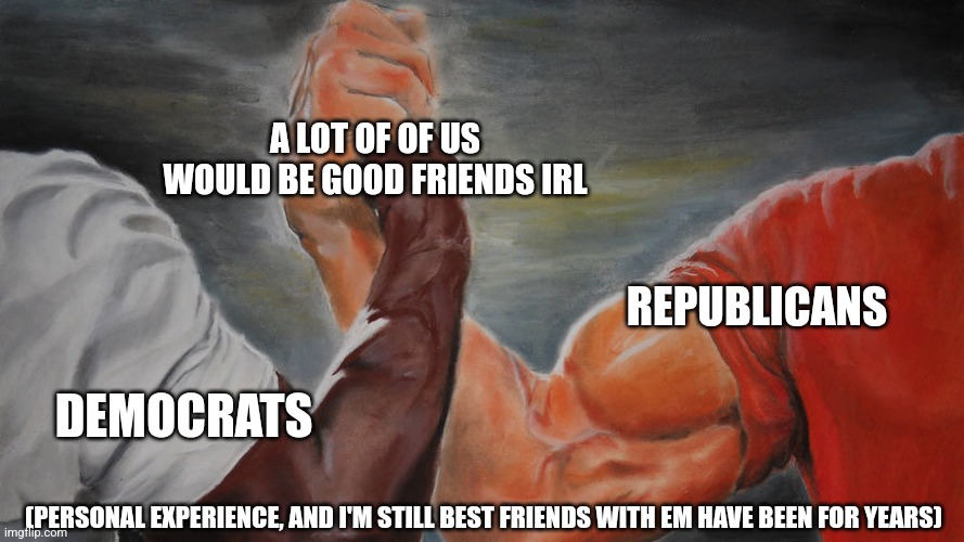 Why can't we be friends, why can't we be friends | A LOT OF OF US WOULD BE GOOD FRIENDS IRL; REPUBLICANS; DEMOCRATS; (PERSONAL EXPERIENCE, AND I'M STILL BEST FRIENDS WITH EM HAVE BEEN FOR YEARS) | image tagged in strong arms handshake | made w/ Imgflip meme maker