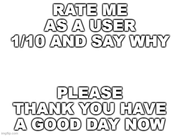 rate me as a user 1/10 | RATE ME AS A USER 1/10 AND SAY WHY; PLEASE THANK YOU HAVE A GOOD DAY NOW | image tagged in random | made w/ Imgflip meme maker