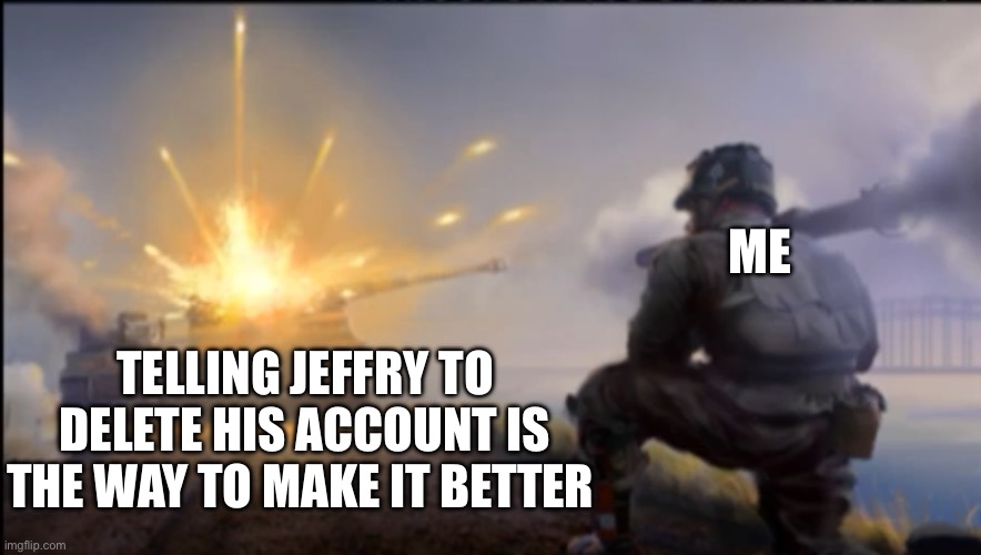 Let’s get this guy banned | ME; TELLING JEFFRY TO DELETE HIS ACCOUNT IS THE WAY TO MAKE IT BETTER | image tagged in ww2 soldier blowing up german tank | made w/ Imgflip meme maker