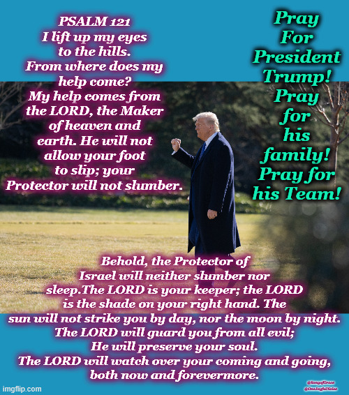 Psalm 121 Prayer | Pray For President Trump! Pray for his family! Pray for his Team! PSALM 121
I lift up my eyes to the hills. From where does my help come?
My help comes from the LORD, the Maker of heaven and earth. He will not allow your foot to slip; your Protector will not slumber. Behold, the Protector of Israel will neither slumber nor sleep.The LORD is your keeper; the LORD is the shade on your right hand. The sun will not strike you by day, nor the moon by night.
The LORD will guard you from all evil;
He will preserve your soul.
The LORD will watch over your coming and going,
both now and forevermore. @SongofGrace
@OneJoyfulNoise | image tagged in pray for president trump | made w/ Imgflip meme maker