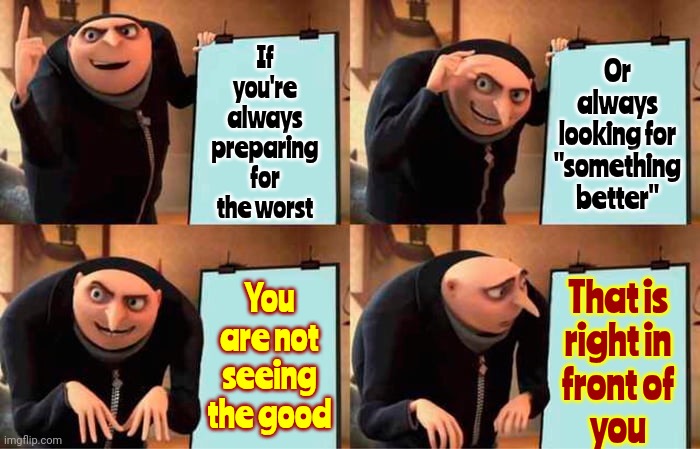 Fearing And Preparing For A Doomsday Will Create A Doomsday.  Giving In To Negativity Is Giving In To Evil | Or always looking for
"something better"; If you're always preparing for the worst; You are not seeing the good; That is
right in
front of
you | image tagged in memes,gru's plan,love always wins,world peace,give peace a chance,peace on earth | made w/ Imgflip meme maker