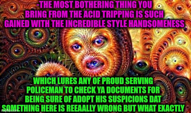 -What's up, doc? | -THE MOST BOTHERING THING YOU BRING FROM THE ACID TRIPPING IS SUCH GAINED WITH THE INCREDIBLE STYLE HANDSOMENESS; WHICH LURES ANY OF PROUD SERVING POLICEMAN TO CHECK YA DOCUMENTS FOR BEING SURE OF ADOPT HIS SUSPICIONS DAT SOMETHING HERE IS REEAALLY WRONG BUT WHAT EXACTLY | image tagged in one does not simply do drugs,reality check,acid kicks in morpheus,drugs are bad,x all the y even bother,police officer | made w/ Imgflip meme maker