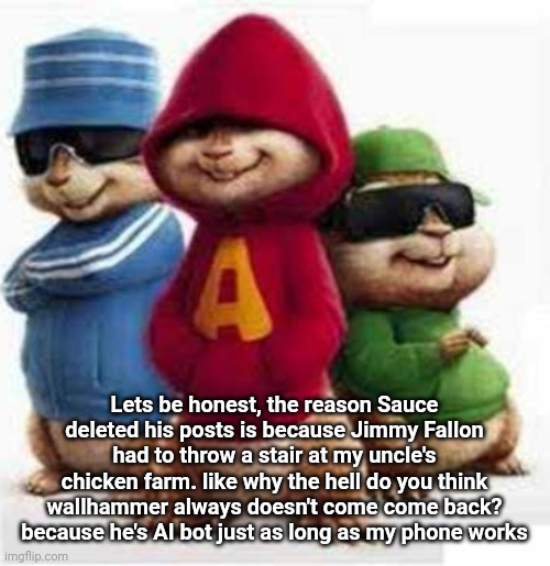 alvin and the madafakas | Lets be honest, the reason Sauce deleted his posts is because Jimmy Fallon had to throw a stair at my uncle's chicken farm. like why the hell do you think wallhammer always doesn't come come back? because he's AI bot just as long as my phone works | image tagged in alvin and the madafakas | made w/ Imgflip meme maker