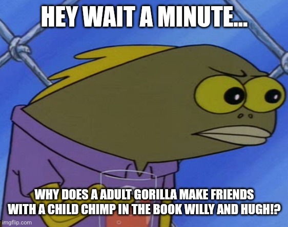 Hold up now... | HEY WAIT A MINUTE... WHY DOES A ADULT GORILLA MAKE FRIENDS WITH A CHILD CHIMP IN THE BOOK WILLY AND HUGH!? | image tagged in spongebob long neck fish,memes,british | made w/ Imgflip meme maker