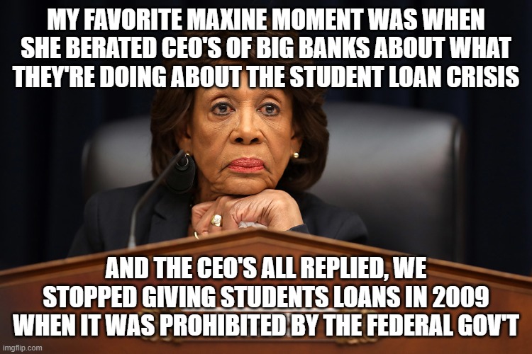 Maxine waters | MY FAVORITE MAXINE MOMENT WAS WHEN SHE BERATED CEO'S OF BIG BANKS ABOUT WHAT THEY'RE DOING ABOUT THE STUDENT LOAN CRISIS AND THE CEO'S ALL R | image tagged in maxine waters | made w/ Imgflip meme maker