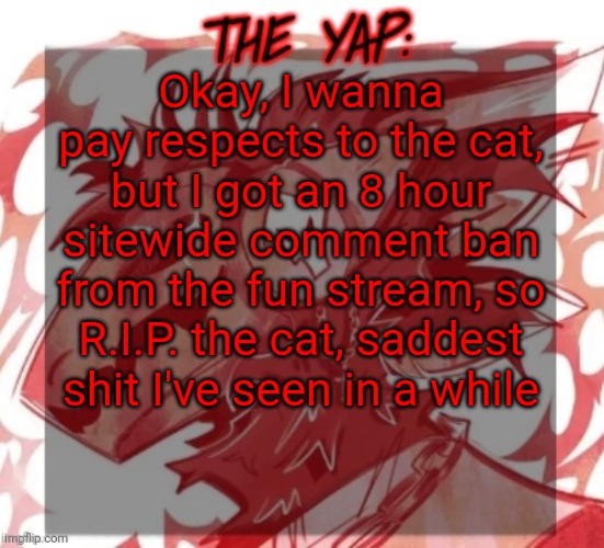 Changewing yapping template take 2 | Okay, I wanna pay respects to the cat, but I got an 8 hour sitewide comment ban from the fun stream, so R.I.P. the cat, saddest shit I've seen in a while | image tagged in changewing yapping template take 2 | made w/ Imgflip meme maker