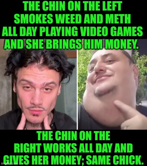 Funny | THE CHIN ON THE LEFT SMOKES WEED AND METH ALL DAY PLAYING VIDEO GAMES AND SHE BRINGS HIM MONEY. THE CHIN ON THE RIGHT WORKS ALL DAY AND GIVES HER MONEY; SAME CHICK. | image tagged in funny,money,red pill blue pill,men vs women,women vs men,work | made w/ Imgflip meme maker