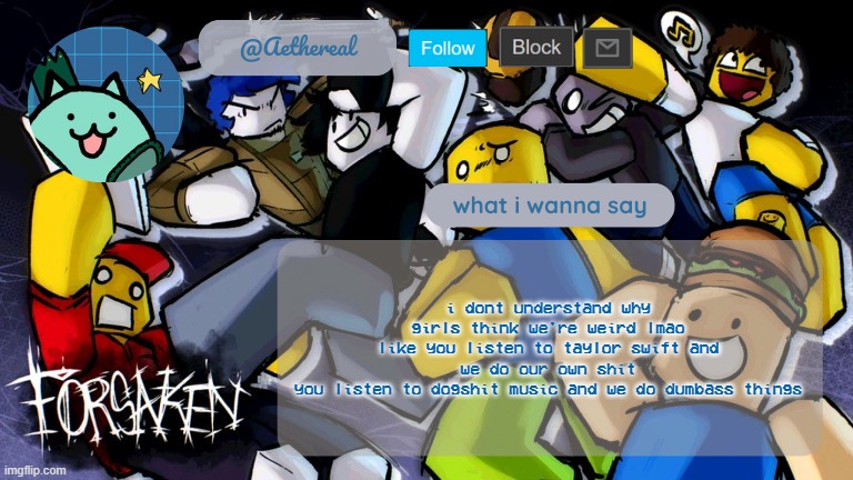 forsaken temp V2 | i dont understand why girls think we're weird lmao
like you listen to taylor swift and we do our own shit
you listen to dogshit music and we do dumbass things | image tagged in forsaken temp v2 | made w/ Imgflip meme maker