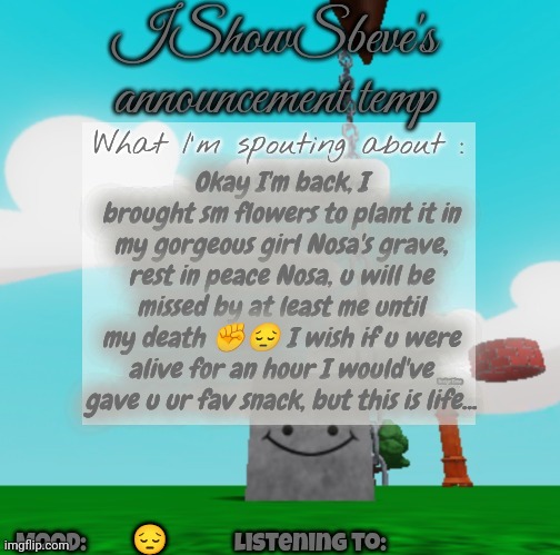 Unfortunately this is life | Okay I'm back, I brought sm flowers to plant it in my gorgeous girl Nosa's grave, rest in peace Nosa, u will be missed by at least me until my death ✊😔 I wish if u were alive for an hour I would've gave u ur fav snack, but this is life... 😔 | image tagged in ishowsbeve's announcement temp | made w/ Imgflip meme maker