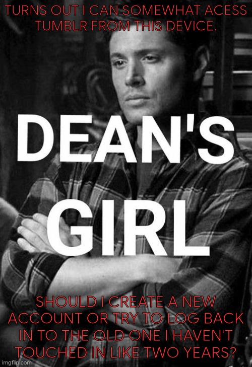 The Debate Has Begun | TURNS OUT I CAN SOMEWHAT ACESS
TUMBLR FROM THIS DEVICE. SHOULD I CREATE A NEW ACCOUNT OR TRY TO LOG BACK IN TO THE OLD ONE I HAVEN'T
TOUCHED IN LIKE TWO YEARS? | image tagged in deans girl,questions,tumblr,good idea/bad idea,old,new | made w/ Imgflip meme maker