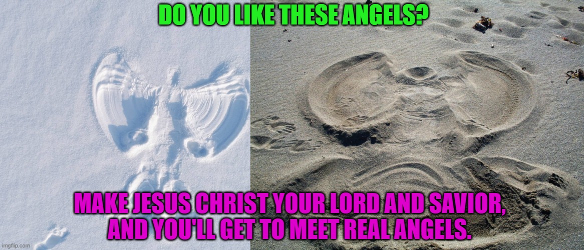 God's Angels are better than snow angels and sand angels | DO YOU LIKE THESE ANGELS? MAKE JESUS CHRIST YOUR LORD AND SAVIOR,
AND YOU'LL GET TO MEET REAL ANGELS. | image tagged in snow angel,sand angel,jesus christ,angels,god,heaven | made w/ Imgflip meme maker