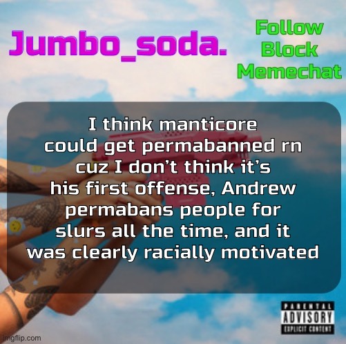 Soda’s N25vsTH3W0RLD temp | I think manticore could get permabanned rn cuz I don’t think it’s his first offense, Andrew permabans people for slurs all the time, and it was clearly racially motivated | image tagged in soda s n25 temp | made w/ Imgflip meme maker