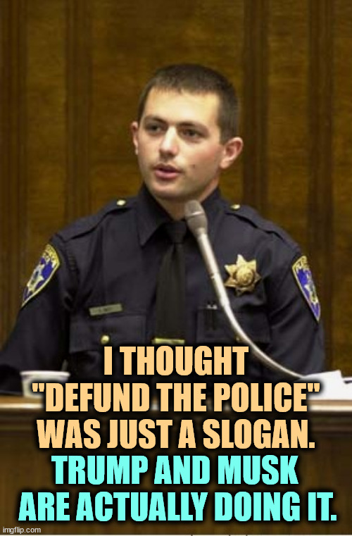 Trump and Musk are defunding the police. They don't want you to know. | I THOUGHT "DEFUND THE POLICE" WAS JUST A SLOGAN. TRUMP AND MUSK 
ARE ACTUALLY DOING IT. | image tagged in memes,police officer testifying,trump,elon musk,defund the police,police | made w/ Imgflip meme maker