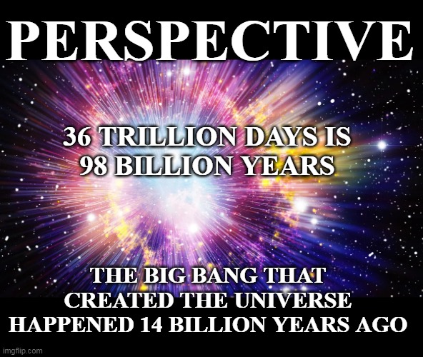 How can ANYBODY POSSIBLY think this is a Doable Number ? | PERSPECTIVE; 36 TRILLION DAYS IS
98 BILLION YEARS; THE BIG BANG THAT CREATED THE UNIVERSE
HAPPENED 14 BILLION YEARS AGO | image tagged in big bang 36 trillion perspective meme | made w/ Imgflip meme maker