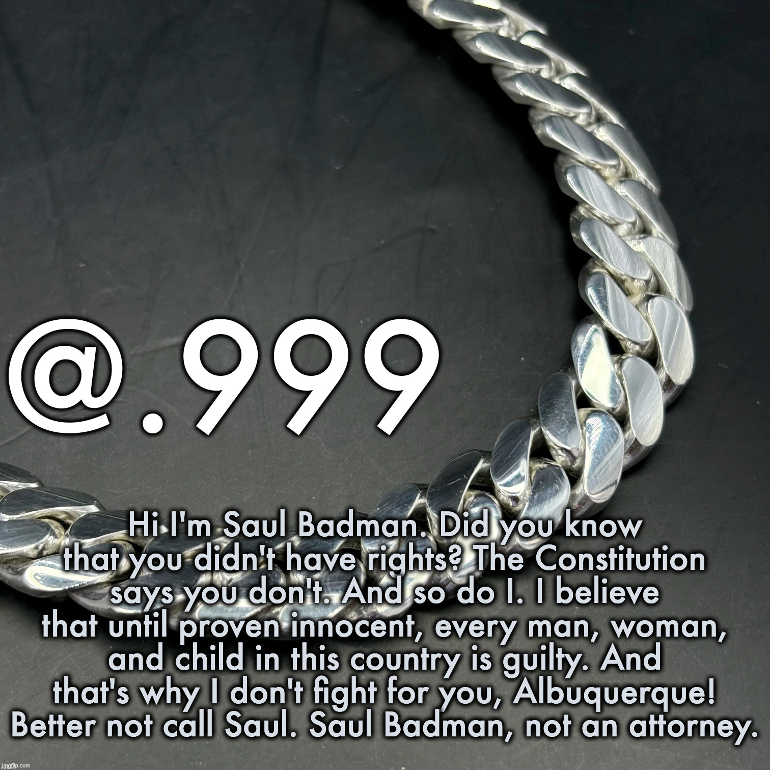 saul badman | Hi I'm Saul Badman. Did you know that you didn't have rights? The Constitution says you don't. And so do I. I believe that until proven innocent, every man, woman, and child in this country is guilty. And that's why I don't fight for you, Albuquerque! Better not call Saul. Saul Badman, not an attorney. | image tagged in silver announcement template 14 0 template | made w/ Imgflip meme maker