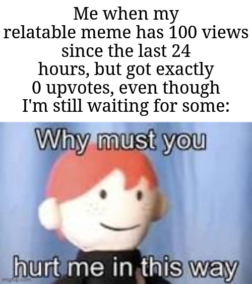 I'm not upvote begging, but still waiting... | Me when my relatable meme has 100 views since the last 24 hours, but got exactly 0 upvotes, even though I'm still waiting for some: | image tagged in why must you hurt me in this way,memes,funny,why are you reading this | made w/ Imgflip meme maker