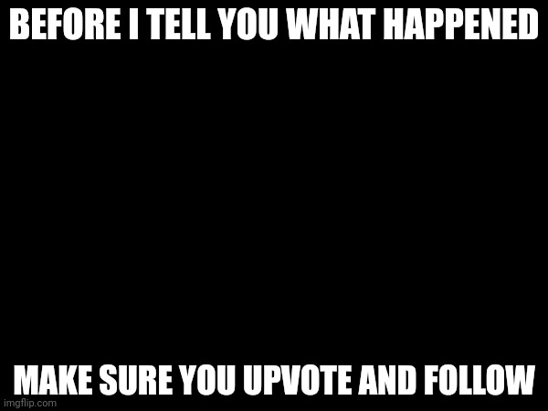 BEFORE I TELL YOU WHAT HAPPENED; MAKE SURE YOU UPVOTE AND FOLLOW | made w/ Imgflip meme maker