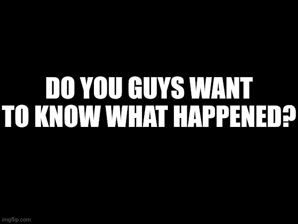 DO YOU GUYS WANT TO KNOW WHAT HAPPENED? | made w/ Imgflip meme maker