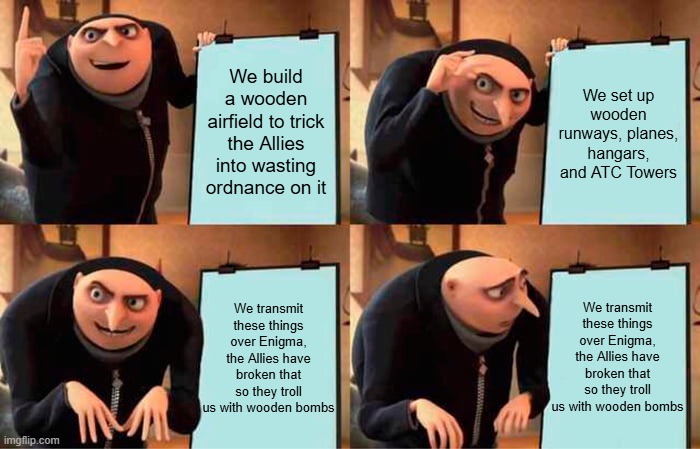 They trolled the Germans hard here | We build a wooden airfield to trick the Allies into wasting ordnance on it; We set up wooden runways, planes, hangars, and ATC Towers; We transmit these things over Enigma, the Allies have broken that so they troll us with wooden bombs; We transmit these things over Enigma, the Allies have broken that so they troll us with wooden bombs | image tagged in memes,gru's plan | made w/ Imgflip meme maker