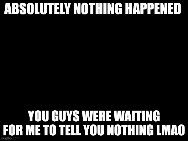 ABSOLUTELY NOTHING HAPPENED; YOU GUYS WERE WAITING FOR ME TO TELL YOU NOTHING LMAO | made w/ Imgflip meme maker