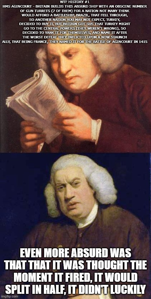 HMS Agincourt is WILD! | WTF HISTORY #1
HMS AGINCOURT - BRITAIN BUILDS THIS ABSURD SHIP WITH AN OBSCENE NUMBER OF GUN TURRETS (7 OF THEM) FOR A NATION NOT MANY THINK WOULD AFFORD A BATTLESHIP, BRAZIL, THAT FELL THROUGH, SO ANOTHER NATION YOU MAY NOT EXPECT, TURKEY, DECIDED TO BUY IT, BUT BRITAIN GOT SUS THAT TURKEY MIGHT GO TO THE CENTRAL POWERS (THEY WEREN'T WRONG), SO DECIDED TO YANK IT FOR THEMSELVES, AND NAME IT AFTER THE WORST DEFEAT THEY INFLICTED UPON A NOW STAUNCH ALLY, THAT BEING FRANCE, THEY NAMED IT FOR THE BATTLE OF AGINCOURT IN 1415; EVEN MORE ABSURD WAS THAT THAT IT WAS THOUGHT THE MOMENT IT FIRED, IT WOULD SPLIT IN HALF, IT DIDN'T LUCKILY | image tagged in dafuq did i just read | made w/ Imgflip meme maker