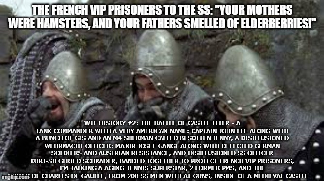 Weirdest Story of WWII | THE FRENCH VIP PRISONERS TO THE SS: "YOUR MOTHERS WERE HAMSTERS, AND YOUR FATHERS SMELLED OF ELDERBERRIES!"; WTF HISTORY #2: THE BATTLE OF CASTLE ITTER - A TANK COMMANDER WITH A VERY AMERICAN NAME: CAPTAIN JOHN LEE ALONG WITH A BUNCH OF GIS AND AN M4 SHERMAN CALLED BESOTTEN JENNY, A DISILLUSIONED WEHRMACHT OFFICER: MAJOR JOSEF GANGL ALONG WITH DEFECTED GERMAN SOLDIERS AND AUSTRIAN RESISTANCE, AND DISILLUSIONED SS OFFICER KURT-SIEGFRIED SCHRADER, BANDED TOGETHER TO PROTECT FRENCH VIP PRISONERS, I'M TALKING A AGING TENNIS SUPERSTAR, 2 FORMER PMS, AND THE SISTER OF CHARLES DE GAULLE, FROM 200 SS MEN WITH AT GUNS, INSIDE OF A MEDIEVAL CASTLE | image tagged in monty python holy grail french castle | made w/ Imgflip meme maker