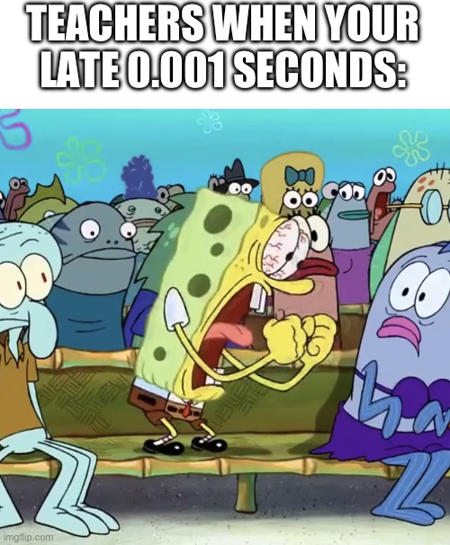 can anyone relate | TEACHERS WHEN YOUR LATE 0.001 SECONDS: | image tagged in spongebob yelling,hi,relatable | made w/ Imgflip meme maker