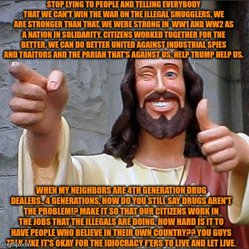 Buddy Christ Meme | STOP LYING TO PEOPLE AND TELLING EVERYBODY THAT WE CAN'T WIN THE WAR ON THE ILLEGAL SMUGGLERS. WE ARE STRONGER THAN THAT. WE WERE STRONG IN  WW1 AND WW2 AS A NATION IN SOLIDARITY. CITIZENS WORKED TOGETHER FOR THE BETTER. WE CAN DO BETTER UNITED AGAINST INDUSTRIAL SPIES AND TRAITORS AND THE PARIAH THAT'S AGAINST US. HELP TRUMP HELP US. WHEN MY NEIGHBORS ARE 4TH GENERATION DRUG DEALERS.. 4 GENERATIONS, HOW DO YOU STILL SAY DRUGS AREN'T THE PROBLEM!? MAKE IT SO THAT OUR CITIZENS WORK IN THE JOBS THAT THE ILLEGALS ARE DOING. HOW HARD IS IT TO HAVE PEOPLE WHO BELIEVE IN THEIR OWN COUNTRY?? YOU GUYS TALK LIKE IT'S OKAY FOR THE IDIOCRACY F'ERS TO LIVE AND LET LIVE. | image tagged in memes,buddy christ,donald trump,trump,president trump,help | made w/ Imgflip meme maker