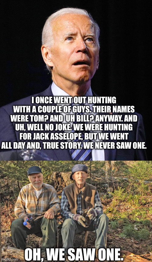 I ONCE WENT OUT HUNTING WITH A COUPLE OF GUYS. THEIR NAMES WERE TOM? AND  UH BILL? ANYWAY. AND UH, WELL NO JOKE. WE WERE HUNTING FOR JACK ASSELOPE, BUT WE WENT ALL DAY AND, TRUE STORY. WE NEVER SAW ONE. OH, WE SAW ONE. | image tagged in joe biden | made w/ Imgflip meme maker