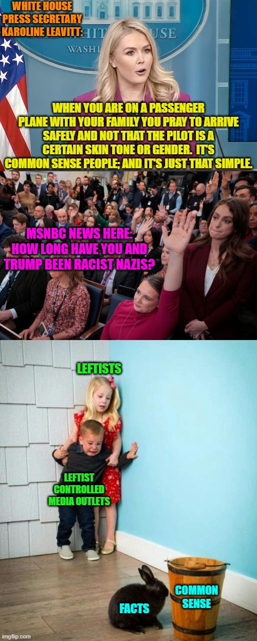 Facts and common sense . . . leftist poison. | WHITE HOUSE PRESS SECRETARY ‎KAROLINE LEAVITT:; WHEN YOU ARE ON A PASSENGER PLANE WITH YOUR FAMILY YOU PRAY TO ARRIVE SAFELY AND NOT THAT THE PILOT IS A CERTAIN SKIN TONE OR GENDER.  IT'S COMMON SENSE PEOPLE; AND IT'S JUST THAT SIMPLE. MSNBC NEWS HERE: HOW LONG HAVE YOU AND TRUMP BEEN RACIST NAZIS? LEFTISTS; LEFTIST CONTROLLED MEDIA OUTLETS; COMMON SENSE; FACTS | image tagged in yep | made w/ Imgflip meme maker