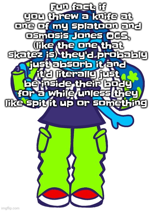 That only goes for the cells tho, if you go for like the whole inkling/ octoling ones they'd just splat and respawn | Fun fact: if you threw a knife at one of my splatoon and osmosis Jones OCS, (like the one that skatez is) they'd probably just absorb it and it'd literally just be inside their body for a while unless they like spit it up or something | image tagged in skatez pop'n music | made w/ Imgflip meme maker