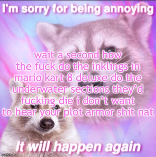 sorry for being annoying | wait a second how the fuck do the inklings in mario kart 8 deluxe do the underwater sections they’d fucking die i don’t want to hear your plot armor shit nat | image tagged in sorry for being annoying | made w/ Imgflip meme maker