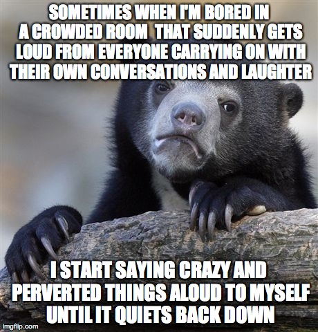 Confession Bear Meme | SOMETIMES WHEN I'M BORED IN A CROWDED ROOM  THAT SUDDENLY GETS LOUD FROM EVERYONE CARRYING ON WITH THEIR OWN CONVERSATIONS AND LAUGHTER I ST | image tagged in memes,confession bear | made w/ Imgflip meme maker