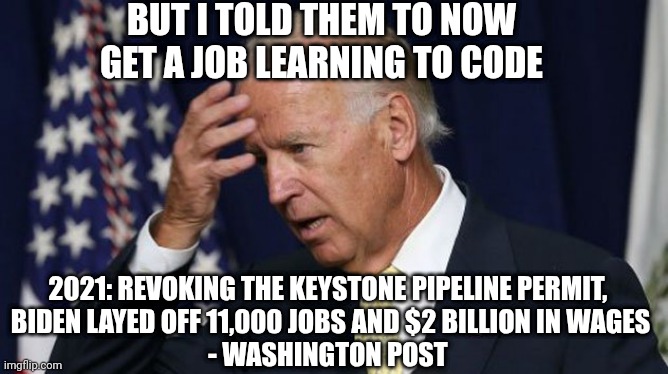 Joe Biden worries | BUT I TOLD THEM TO NOW GET A JOB LEARNING TO CODE 2021: REVOKING THE KEYSTONE PIPELINE PERMIT, 
BIDEN LAYED OFF 11,000 JOBS AND $2 BILLION I | image tagged in joe biden worries | made w/ Imgflip meme maker