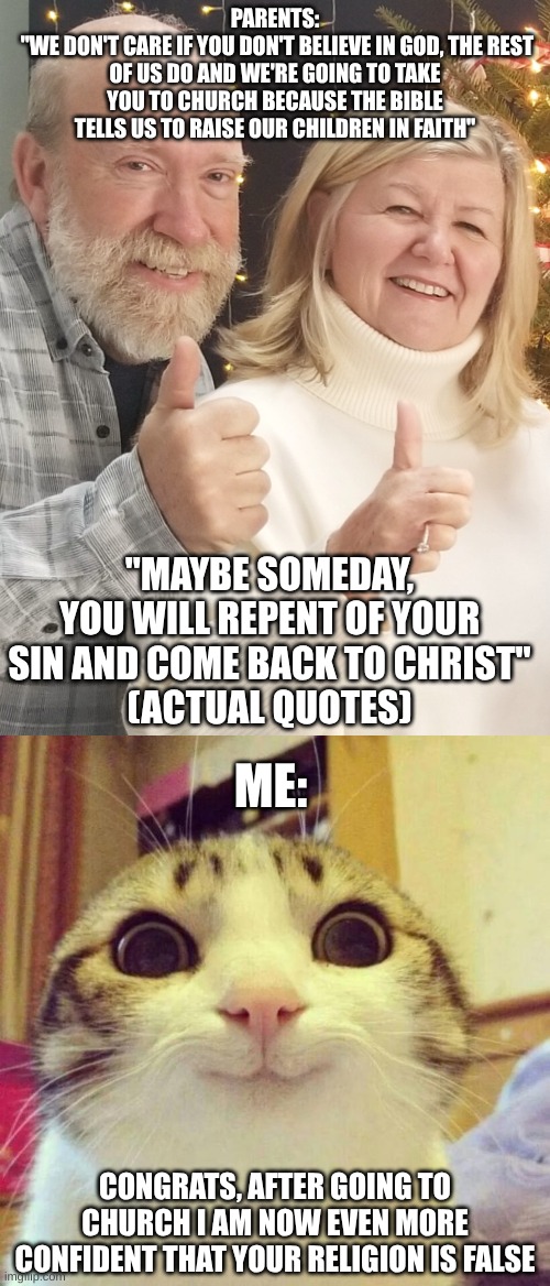 Opposite Effect | PARENTS:
 "WE DON'T CARE IF YOU DON'T BELIEVE IN GOD, THE REST OF US DO AND WE'RE GOING TO TAKE YOU TO CHURCH BECAUSE THE BIBLE TELLS US TO RAISE OUR CHILDREN IN FAITH"; "MAYBE SOMEDAY, YOU WILL REPENT OF YOUR SIN AND COME BACK TO CHRIST"
(ACTUAL QUOTES); ME:; CONGRATS, AFTER GOING TO CHURCH I AM NOW EVEN MORE CONFIDENT THAT YOUR RELIGION IS FALSE | image tagged in memes,smiling cat,parents,christianity,atheism,opposite | made w/ Imgflip meme maker