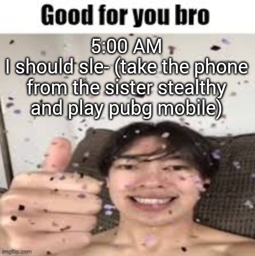 Good for you bro (Iraqi_Randomizer temp) | 5:00 AM
I should sle- (take the phone from the sister stealthy and play pubg mobile) | image tagged in good for you bro iraqi_randomizer temp | made w/ Imgflip meme maker