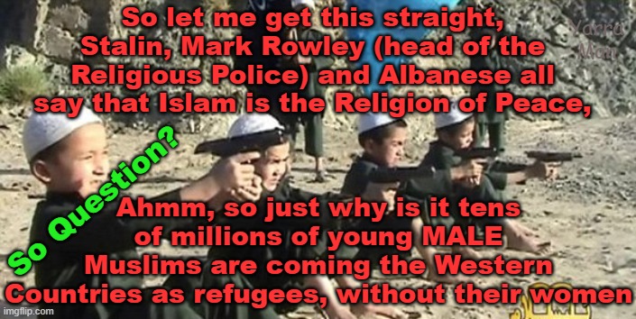 So if Islam is the Religion of Peace, why is it tens of millions of fighting age men, say they are refugees? | So let me get this straight, Stalin, Mark Rowley (head of the Religious Police) and Albanese all say that Islam is the Religion of Peace, Yarra Man; Ahmm, so just why is it tens of millions of young MALE Muslims are coming the Western Countries as refugees, without their women; So Question? | image tagged in albanese,stalin starmer,ayatollah mark rowley,sadist khan,united islamic kingdom,australia | made w/ Imgflip meme maker