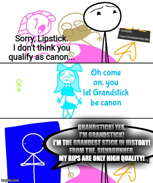 Carline was let out, Lipstick was not. | Sorry, Lipstick. I don't think you qualify as canon... Oh come on, you let Grandstick be canon; GRANDSTICK! YES, I'M GRANDSTICK!
I'M THE GRANDEST STICK IN HISTORY! FROM THE, SILVAGUNNER, MY RIPS ARE ONLY HIGH QUALITY! | made w/ Imgflip meme maker