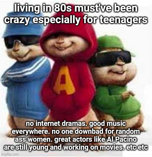 alvin and the madafakas | living in 80s must've been crazy especially for teenagers; no internet dramas. good music everywhere. no one downbad for random ass women. great actors like Al Pacino are still young and working on movies. etc etc | image tagged in alvin and the madafakas | made w/ Imgflip meme maker