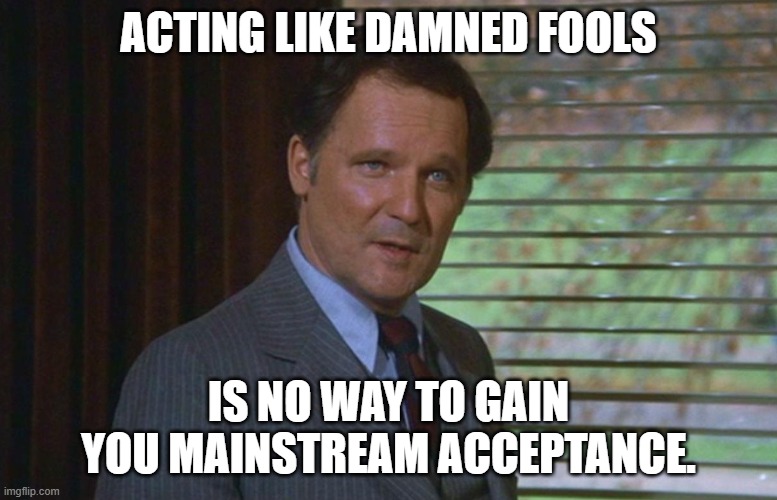 Dean Wormer | ACTING LIKE DAMNED FOOLS IS NO WAY TO GAIN YOU MAINSTREAM ACCEPTANCE. | image tagged in dean wormer | made w/ Imgflip meme maker