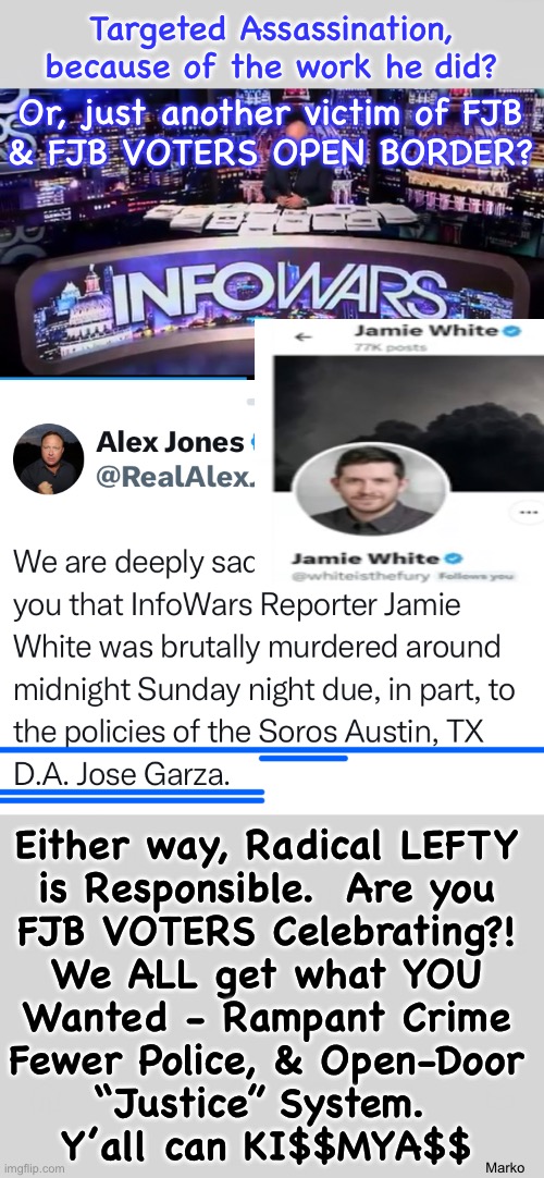 The cost of Lefty Policies | Targeted Assassination, because of the work he did? Or, just another victim of FJB
& FJB VOTERS OPEN BORDER? Either way, Radical LEFTY
is Responsible.  Are you
FJB VOTERS Celebrating?!
We ALL get what YOU
Wanted - Rampant Crime
Fewer Police, & Open-Door
“Justice” System. 
Y’all can KI$$MYA$$; Marko | image tagged in memes,no principles no values,lefty disgusts me,lefty makes me wanna puke,lefty is puke,fjb voters kissmyass | made w/ Imgflip meme maker